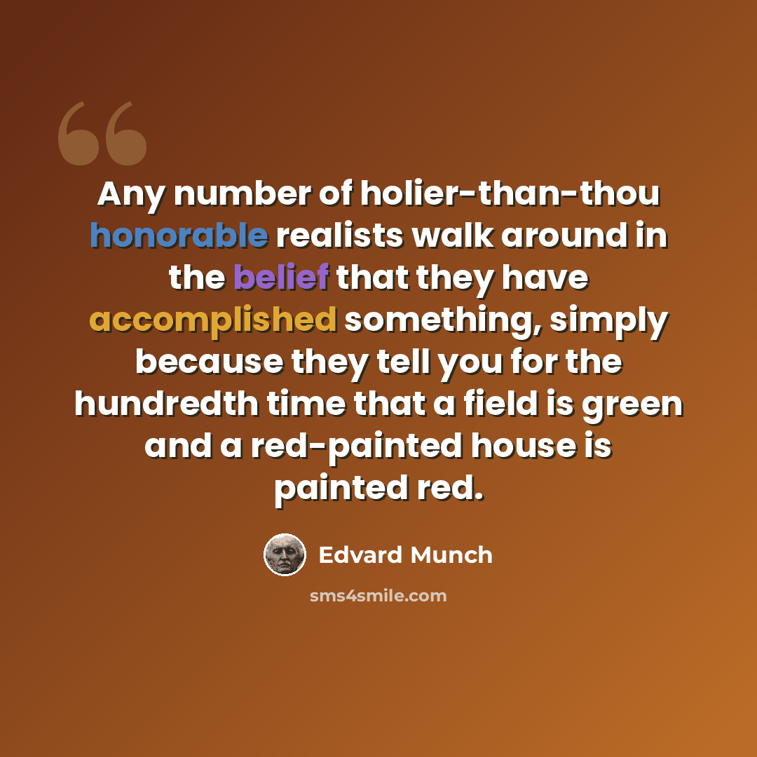 “Any number of holier-than-thou honorable realists walk around in the belief that they have accomplished something, simply because they tell you for the hundredth time that a field is green and a red-painted house is painted red.” quote by Edvard Munch