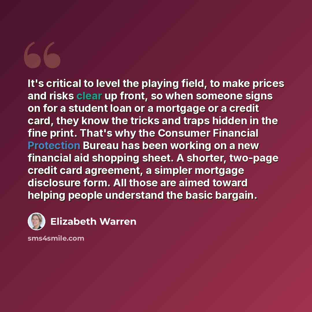 “It's critical to level the playing field, to make prices and risks clear up front, so when someone signs on for a student loan or a mortgage or a credit card, they know the tricks and traps hidden in the fine print. That's why the Consumer Financial Protection Bureau has been working on a new…” quote by Elizabeth Warren