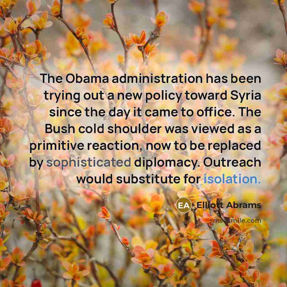 “The Obama administration has been trying out a new policy toward Syria since the day it came to office. The Bush cold shoulder was viewed as a primitive reaction, now to be replaced by sophisticated diplomacy. Outreach would substitute for isolation.” quote by Elliott Abrams
