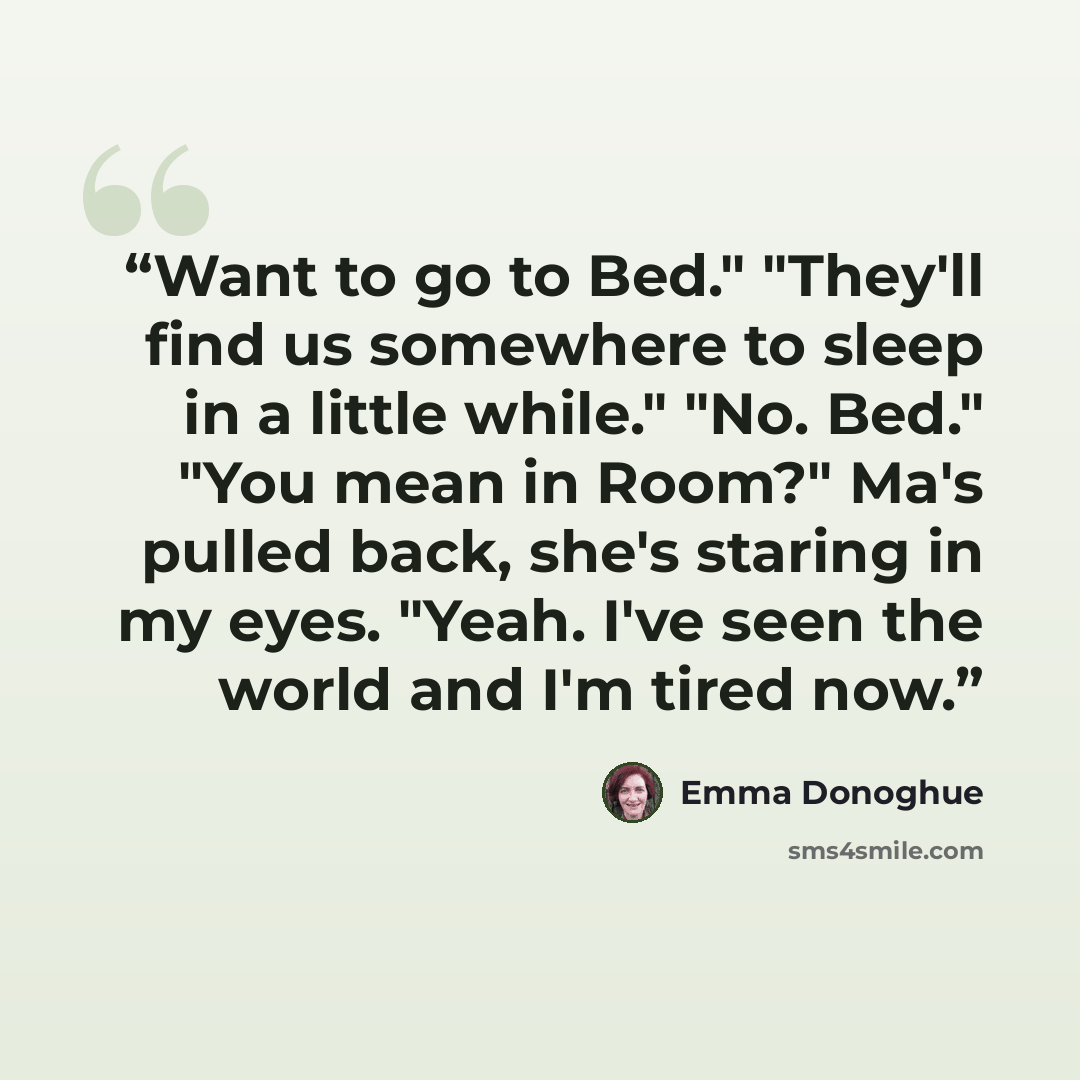 “Want to go to Bed." "They'll find us somewhere to sleep in a little while." "No. Bed." "You mean in Room?" Ma's pulled back, she's staring in my eyes. "Yeah. I've seen the world and I'm tired now.” quote by Emma Donoghue