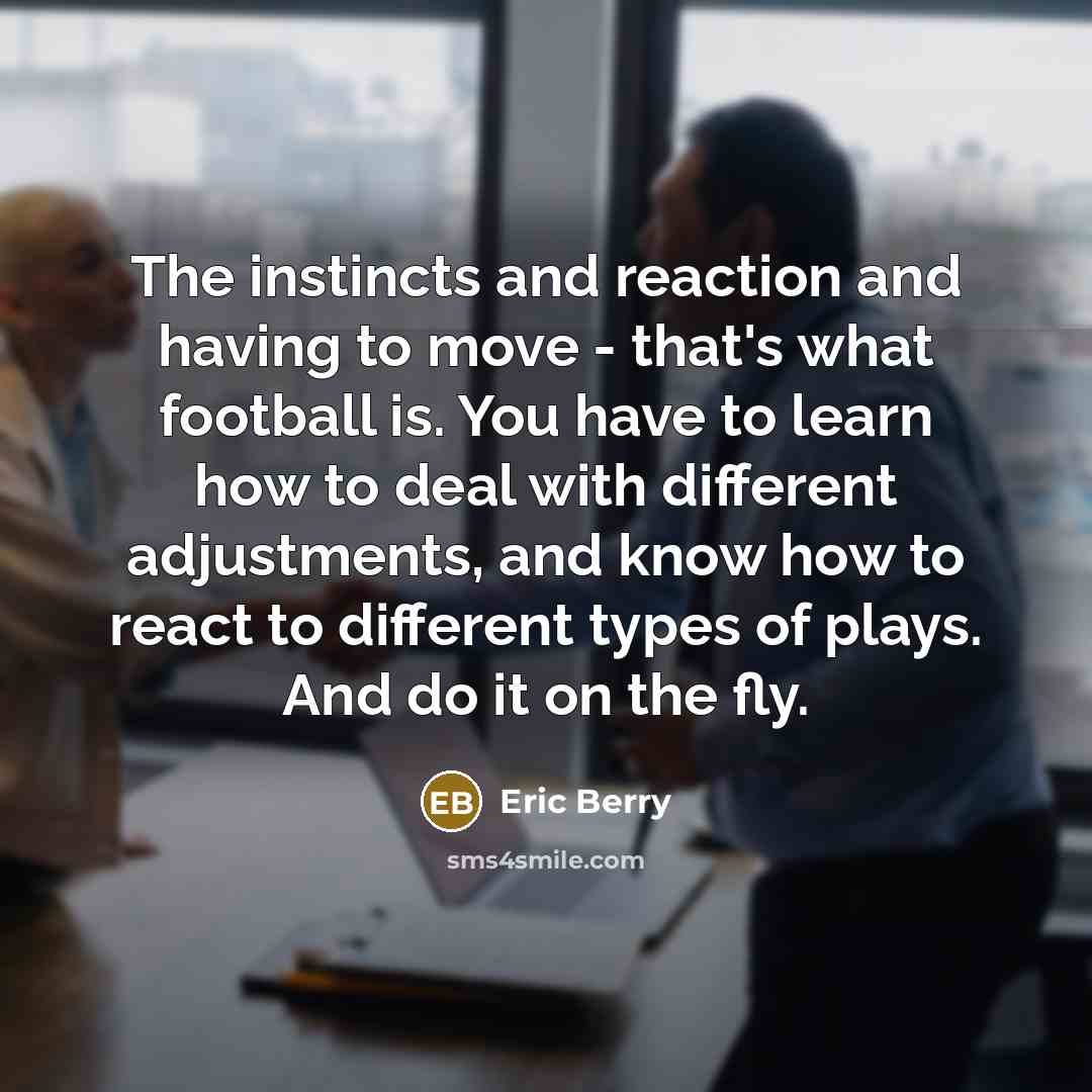 “The instincts and reaction and having to move - that's what football is. You have to learn how to deal with different adjustments, and know how to react to different types of plays. And do it on the fly.” quote by Eric Berry