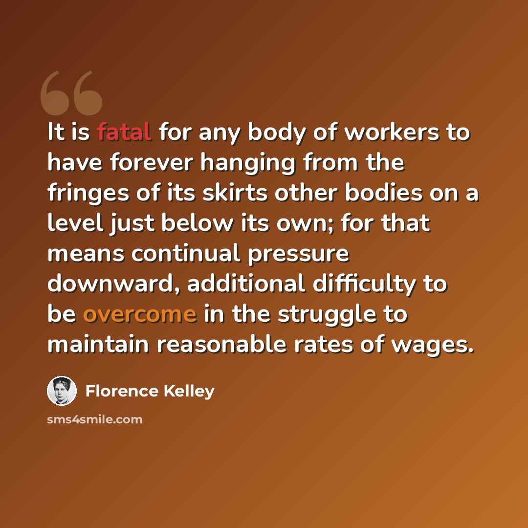 “It is fatal for any body of workers to have forever hanging from the fringes of its skirts other bodies on a level just below its own; for that means continual pressure downward, additional difficulty to be overcome in the struggle to maintain reasonable rates of wages.” quote by Florence Kelley