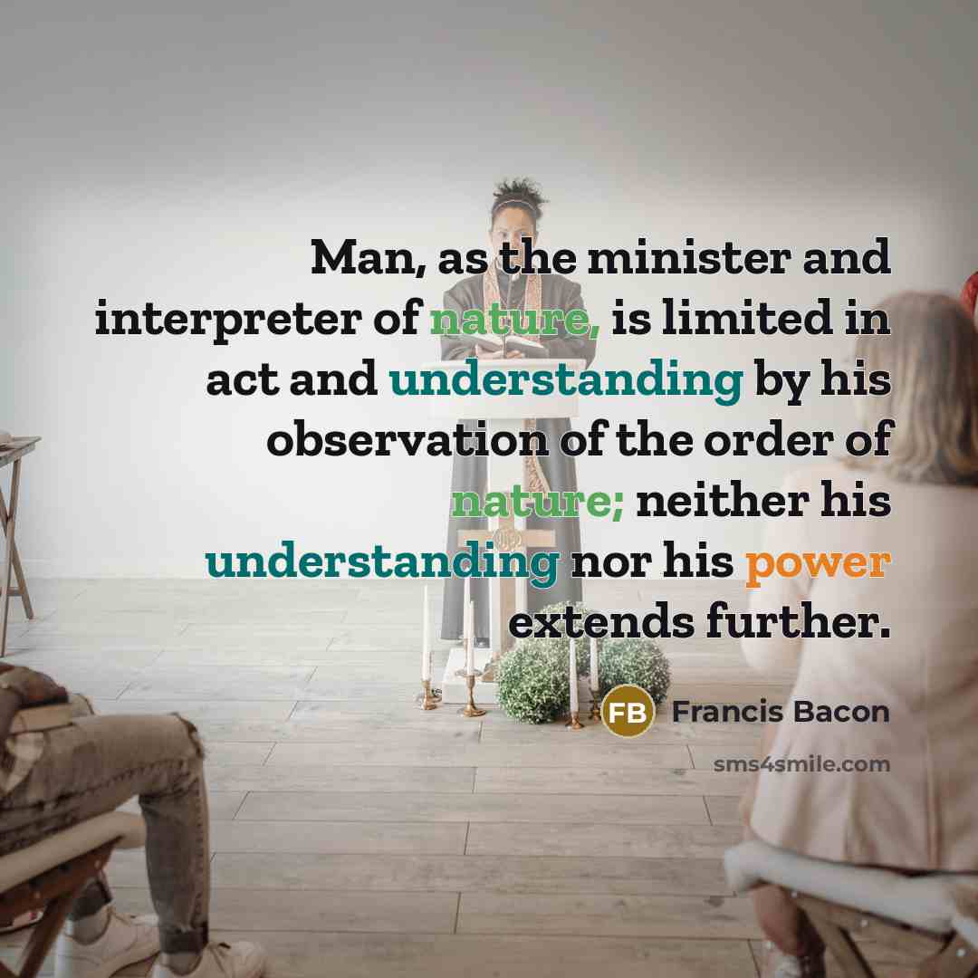 “Man, as the minister and interpreter of nature, is limited in act and understanding by his observation of the order of nature; neither his understanding nor his power extends further.” quote by Francis Bacon