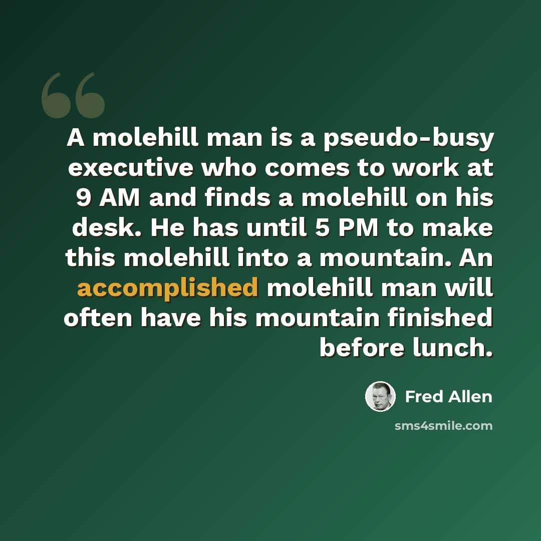 “A molehill man is a pseudo-busy executive who comes to work at 9 AM and finds a molehill on his desk. He has until 5 PM to make this molehill into a mountain. An accomplished molehill man will often have his mountain finished before lunch.” quote by Fred Allen