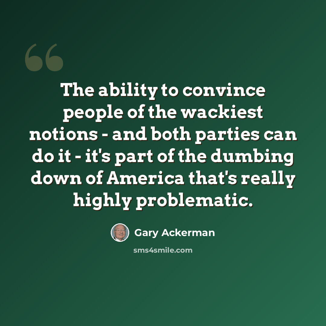 “The ability to convince people of the wackiest notions - and both parties can do it - it's part of the dumbing down of America that's really highly problematic.” quote by Gary Ackerman