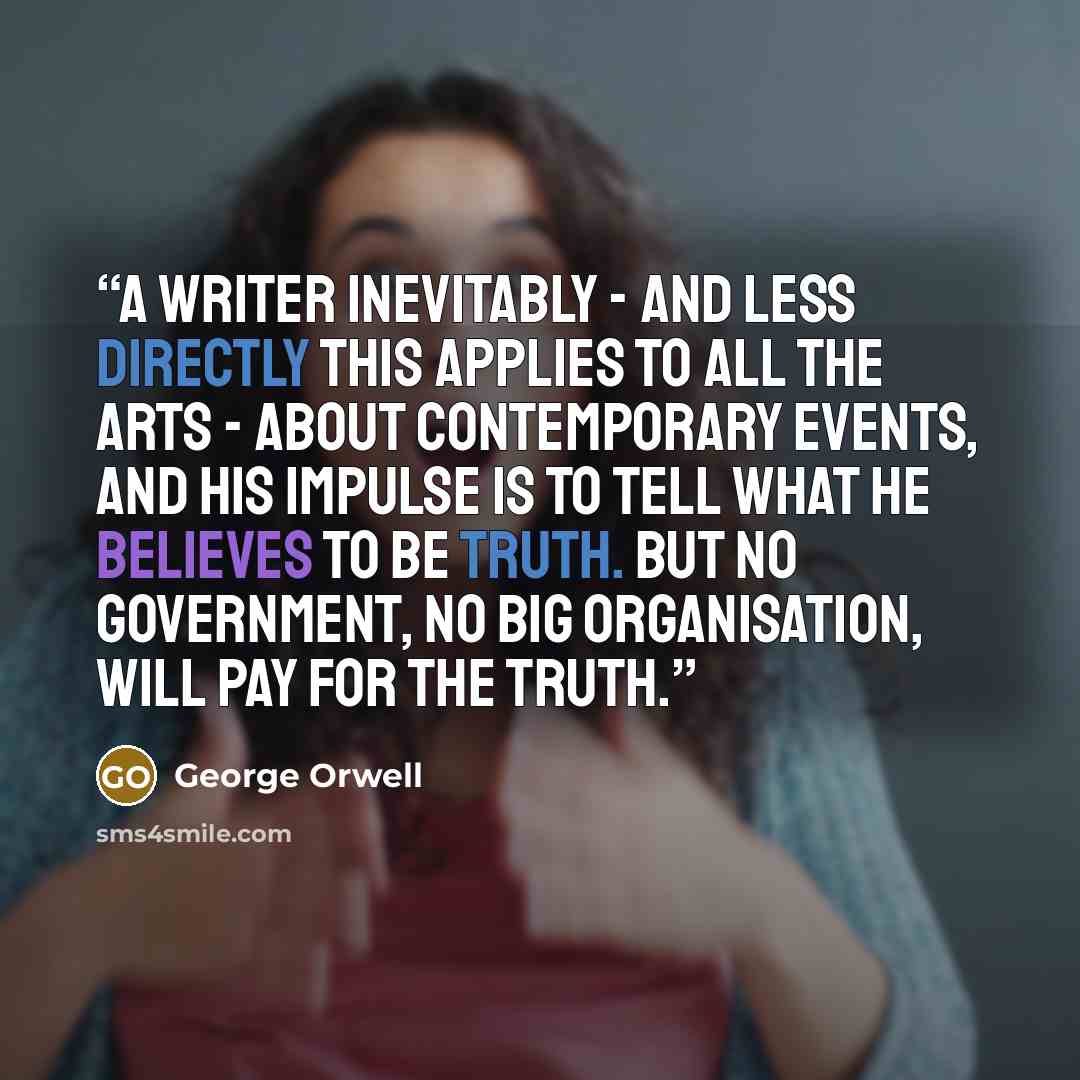“A writer inevitably - and less directly this applies to all the arts - about contemporary events, and his impulse is to tell what he believes to be truth. But no government, no big organisation, will pay for the truth.” quote by George Orwell