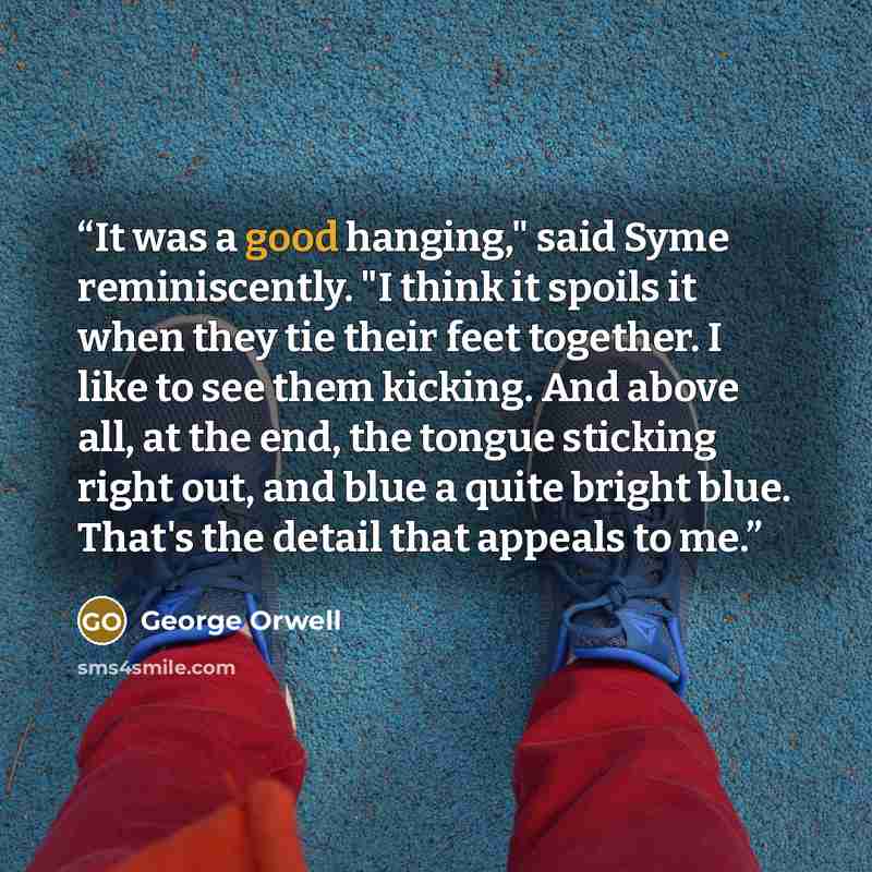 “It was a good hanging," said Syme reminiscently. "I think it spoils it when they tie their feet together. I like to see them kicking. And above all, at the end, the tongue sticking right out, and blue a quite bright blue. That's the detail that appeals to me.” quote by George Orwell