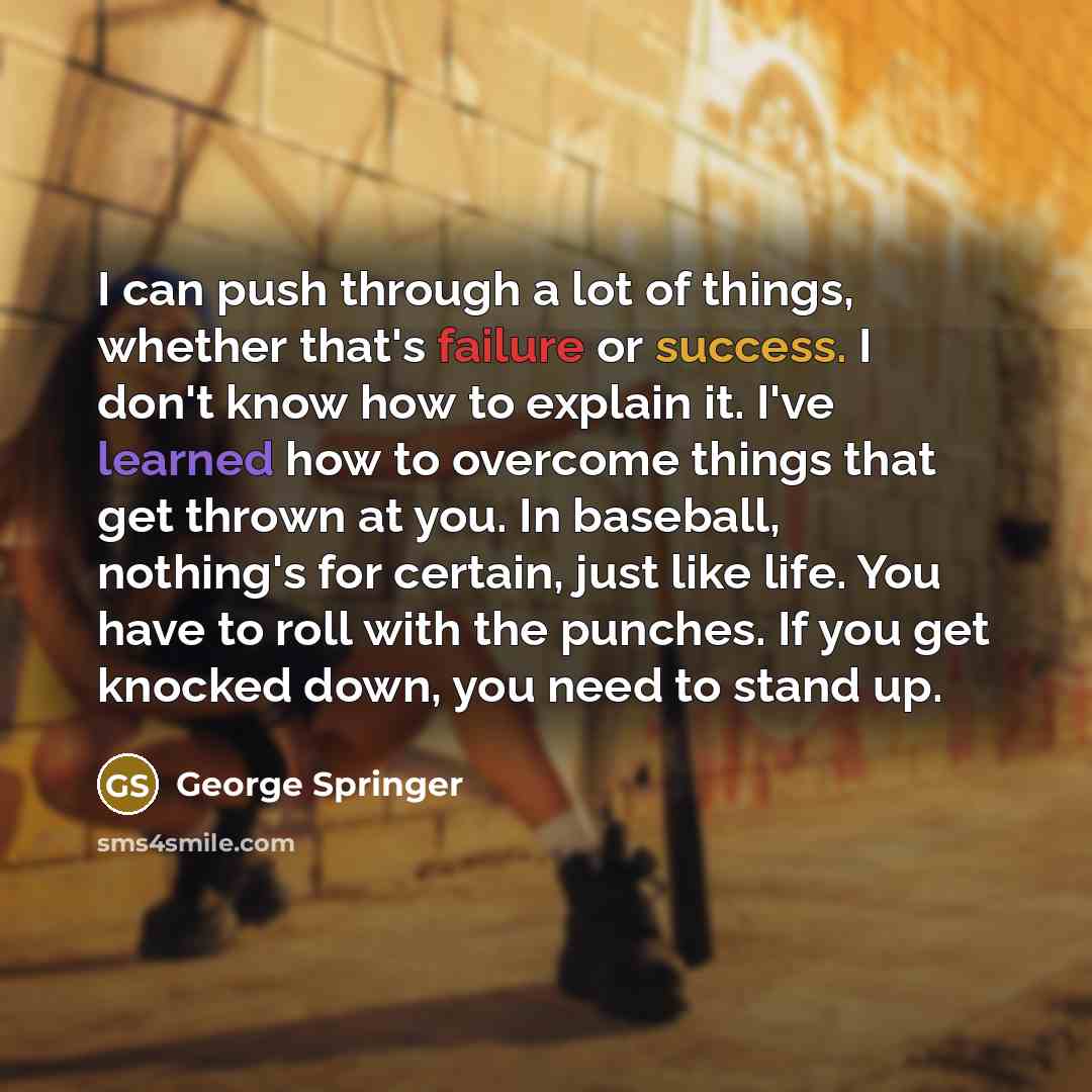 “I can push through a lot of things, whether that's failure or success. I don't know how to explain it. I've learned how to overcome things that get thrown at you. In baseball, nothing's for certain, just like life. You have to roll with the punches. If you get knocked down, you need to stand up.” quote by George Springer
