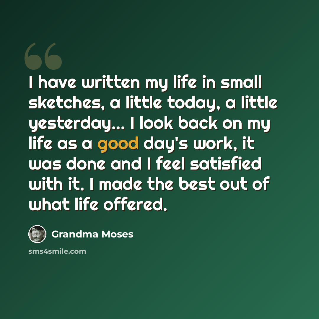 “I have written my life in small sketches, a little today, a little yesterday... I look back on my life as a good day's work, it was done and I feel satisfied with it. I made the best out of what life offered.” quote by Grandma Moses