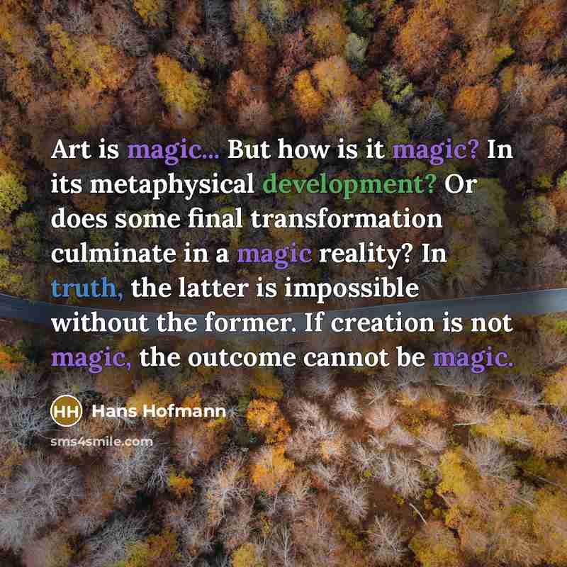 “Art is magic... But how is it magic? In its metaphysical development? Or does some final transformation culminate in a magic reality? In truth, the latter is impossible without the former. If creation is not magic, the outcome cannot be magic.” quote by Hans Hofmann