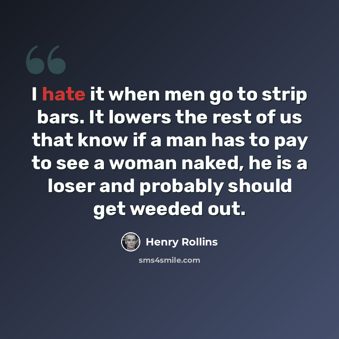 “I hate it when men go to strip bars. It lowers the rest of us that know if a man has to pay to see a woman naked, he is a loser and probably should get weeded out.” quote by Henry Rollins