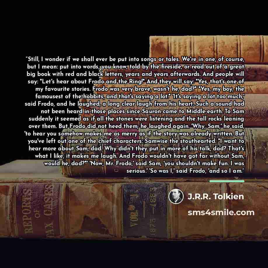 “Still, I wonder if we shall ever be put into songs or tales. We're in one, of course, but I mean: put into words, you know, told by the fireside, or read out of a great big book with red and black letters, years and years afterwards. And people will say: "Let's hear about Frodo and the Ring!" And…” quote by J.R.R. Tolkien