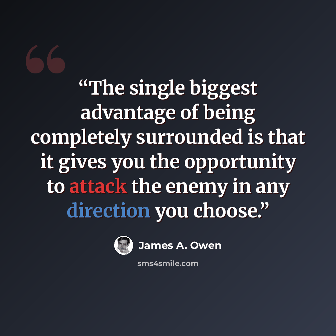 “The single biggest advantage of being completely surrounded is that it gives you the opportunity to attack the enemy in any direction you choose.” quote by James A. Owen