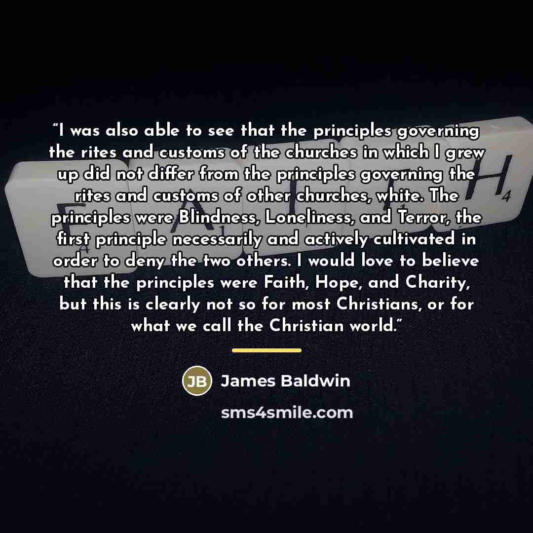 “I was also able to see that the principles governing the rites and customs of the churches in which I grew up did not differ from the principles governing the rites and customs of other churches, white. The principles were Blindness, Loneliness, and Terror, the first principle necessarily and…” quote by James Baldwin