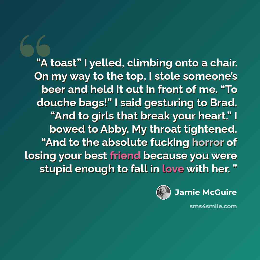 “A toast” I yelled, climbing onto a chair. On my way to the top, I stole someone’s beer and held it out in front of me. “To douche bags!” I said gesturing to Brad. “And to girls that break your heart.” I bowed to Abby. My throat tightened. “And to the absolute fucking horror of losing your best…” quote by Jamie McGuire