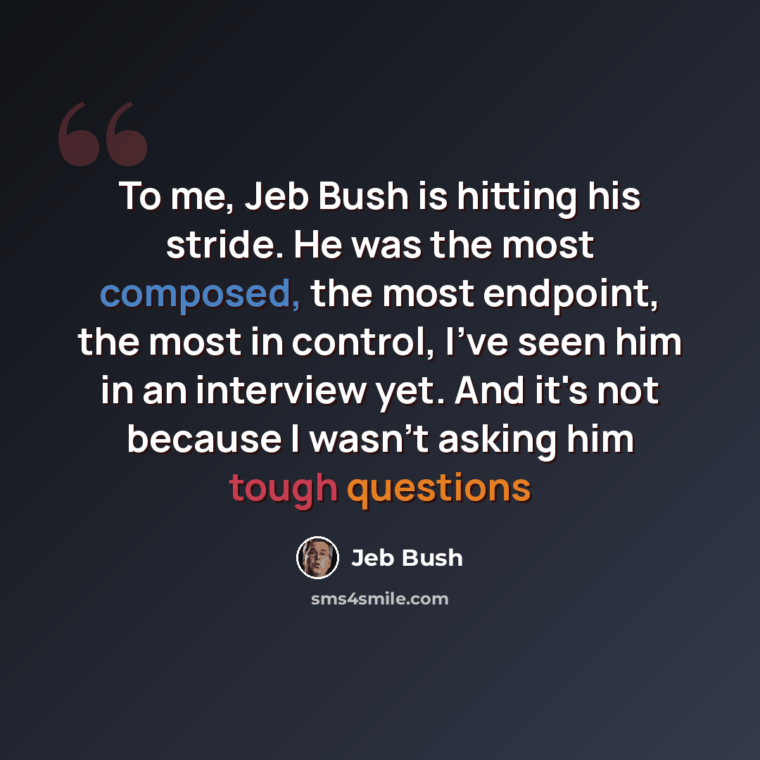 “To me, Jeb Bush is hitting his stride. He was the most composed, the most endpoint, the most in control, I've seen him in an interview yet. And it's not because I wasn't asking him tough questions” quote by Jeb Bush