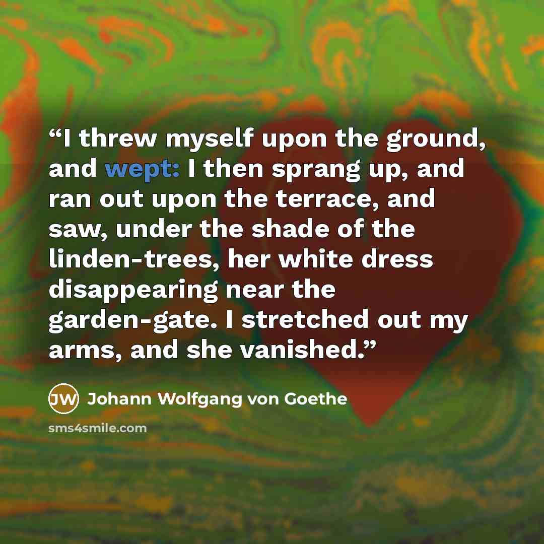 “I threw myself upon the ground, and wept: I then sprang up, and ran out upon the terrace, and saw, under the shade of the linden-trees, her white dress disappearing near the garden-gate. I stretched out my arms, and she vanished.” quote by Johann Wolfgang von Goethe