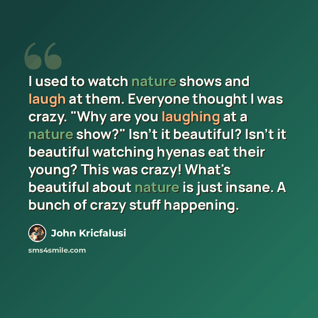 “I used to watch nature shows and laugh at them. Everyone thought I was crazy. "Why are you laughing at a nature show?" Isn't it beautiful? Isn't it beautiful watching hyenas eat their young? This was crazy! What's beautiful about nature is just insane. A bunch of crazy stuff happening.” quote by John Kricfalusi
