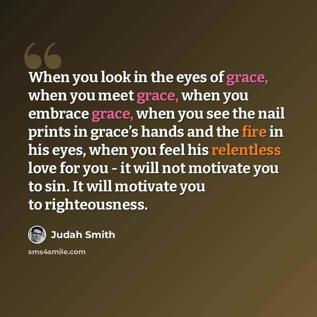 “When you look in the eyes of grace, when you meet grace, when you embrace grace, when you see the nail prints in grace’s hands and the fire in his eyes, when you feel his relentless love for you - it will not motivate you to sin. It will motivate you to righteousness.” quote by Judah Smith