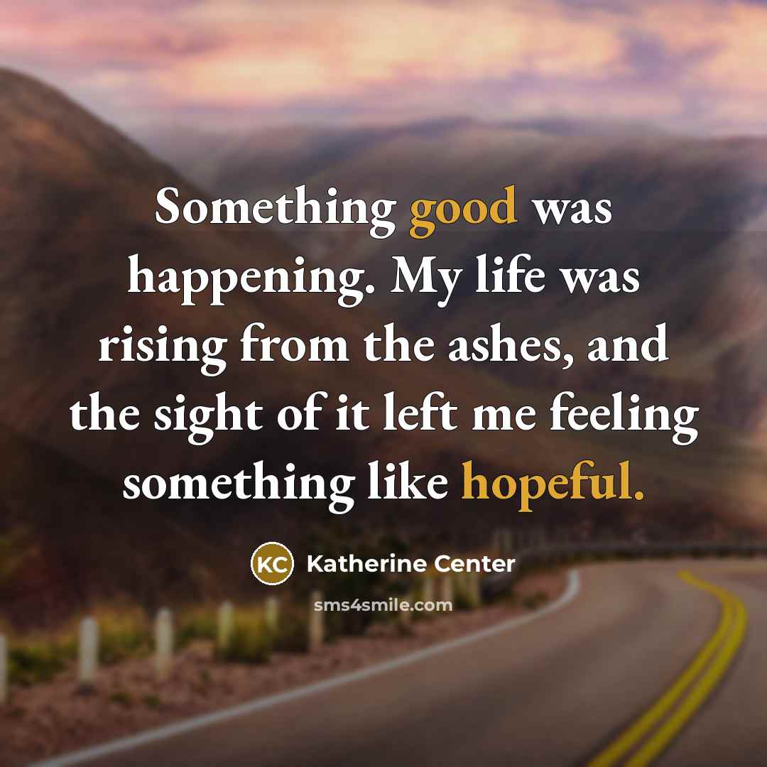 “Something good was happening. My life was rising from the ashes, and the sight of it left me feeling something like hopeful.” quote by Katherine Center