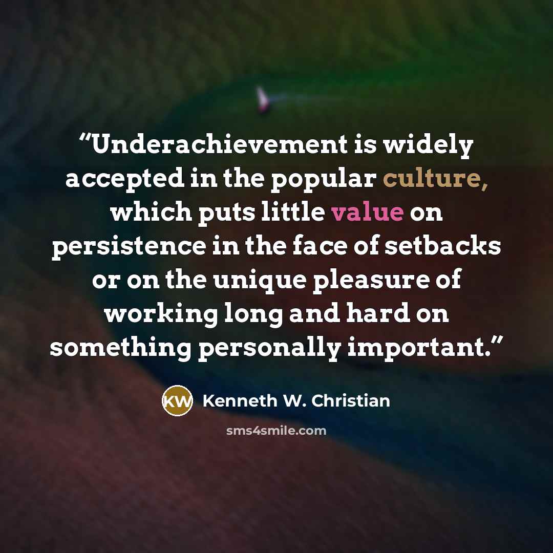 “Underachievement is widely accepted in the popular culture, which puts little value on persistence in the face of setbacks or on the unique pleasure of working long and hard on something personally important.” quote by Kenneth W. Christian