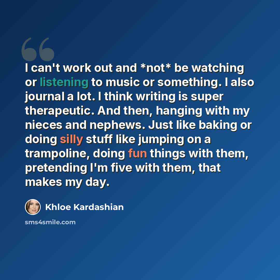 “I can't work out and *not* be watching or listening to music or something. I also journal a lot. I think writing is super therapeutic. And then, hanging with my nieces and nephews. Just like baking or doing silly stuff like jumping on a trampoline, doing fun things with them, pretending I'm five…” quote by Khloe Kardashian