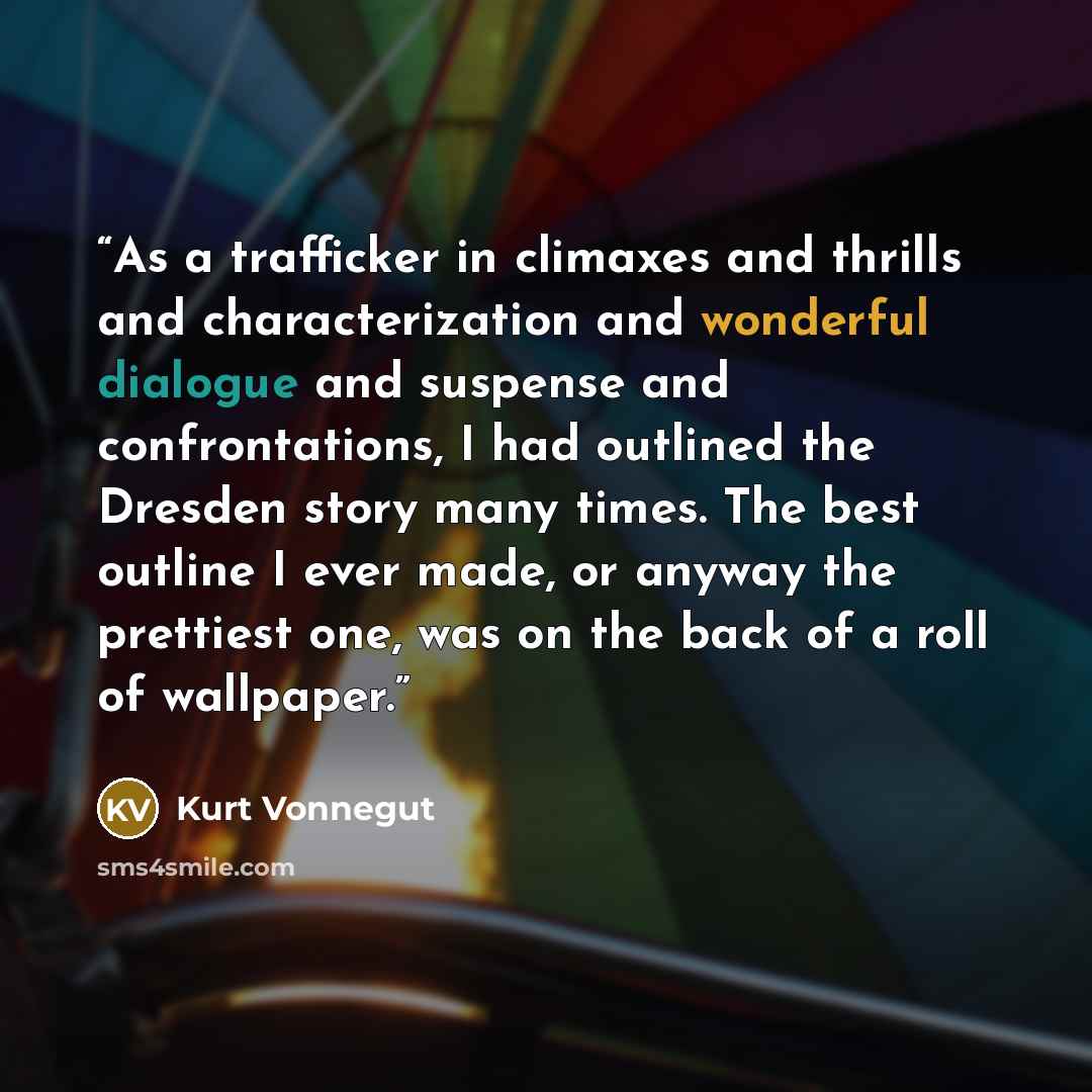 “As a trafficker in climaxes and thrills and characterization and wonderful dialogue and suspense and confrontations, I had outlined the Dresden story many times. The best outline I ever made, or anyway the prettiest one, was on the back of a roll of wallpaper.” quote by Kurt Vonnegut