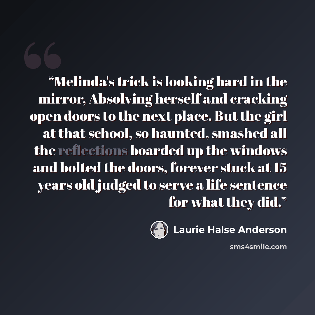 “Melinda's trick is looking hard in the mirror, Absolving herself and cracking open doors to the next place. But the girl at that school, so haunted, smashed all the reflections boarded up the windows and bolted the doors, forever stuck at 15 years old judged to serve a life sentence for what they…” quote by Laurie Halse Anderson