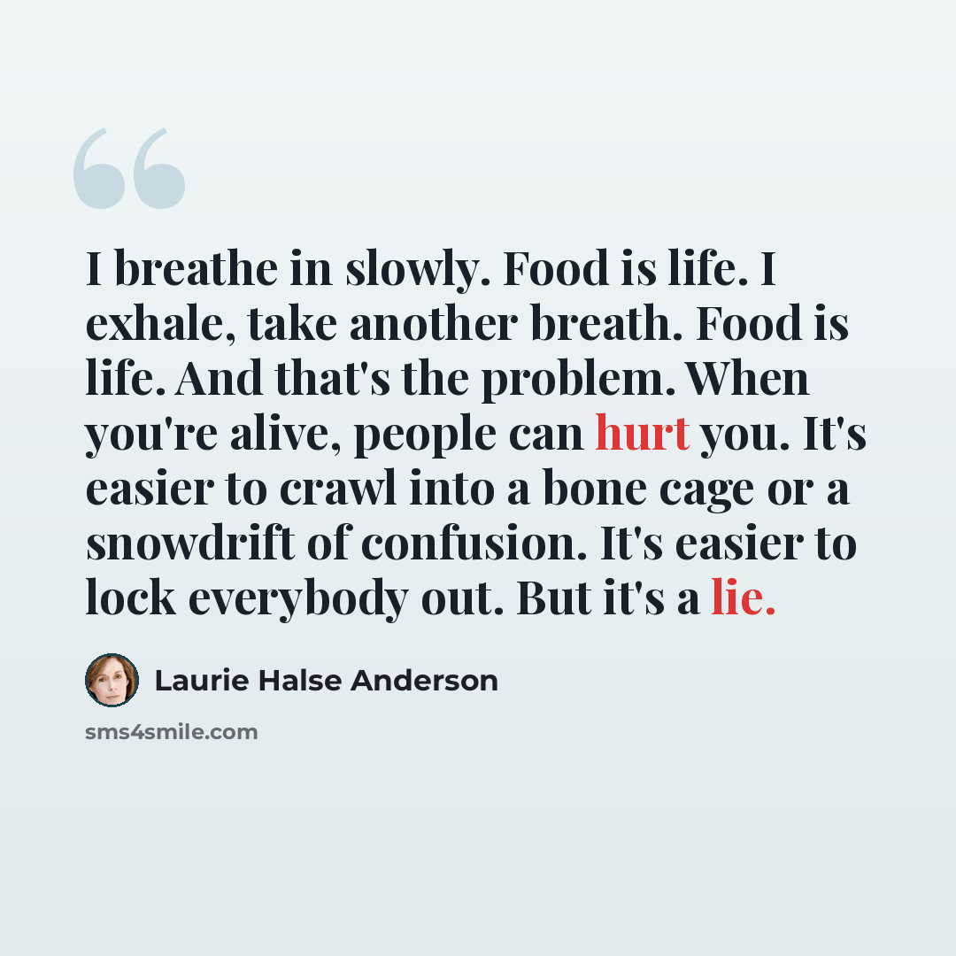 “I breathe in slowly. Food is life. I exhale, take another breath. Food is life. And that's the problem. When you're alive, people can hurt you. It's easier to crawl into a bone cage or a snowdrift of confusion. It's easier to lock everybody out. But it's a lie.” quote by Laurie Halse Anderson