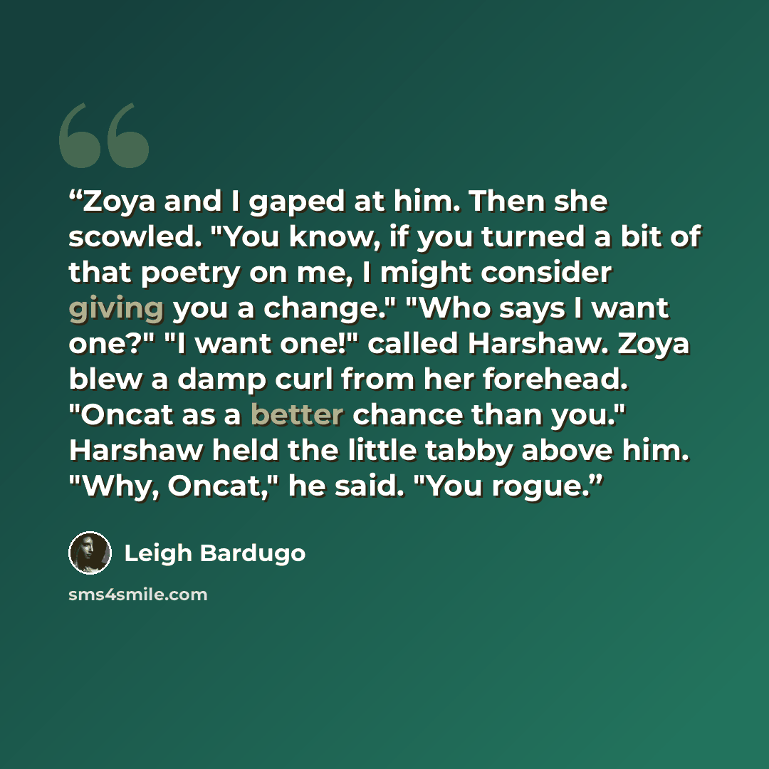 “Zoya and I gaped at him. Then she scowled. "You know, if you turned a bit of that poetry on me, I might consider giving you a change." "Who says I want one?" "I want one!" called Harshaw. Zoya blew a damp curl from her forehead. "Oncat as a better chance than you." Harshaw held the little tabby…” quote by Leigh Bardugo
