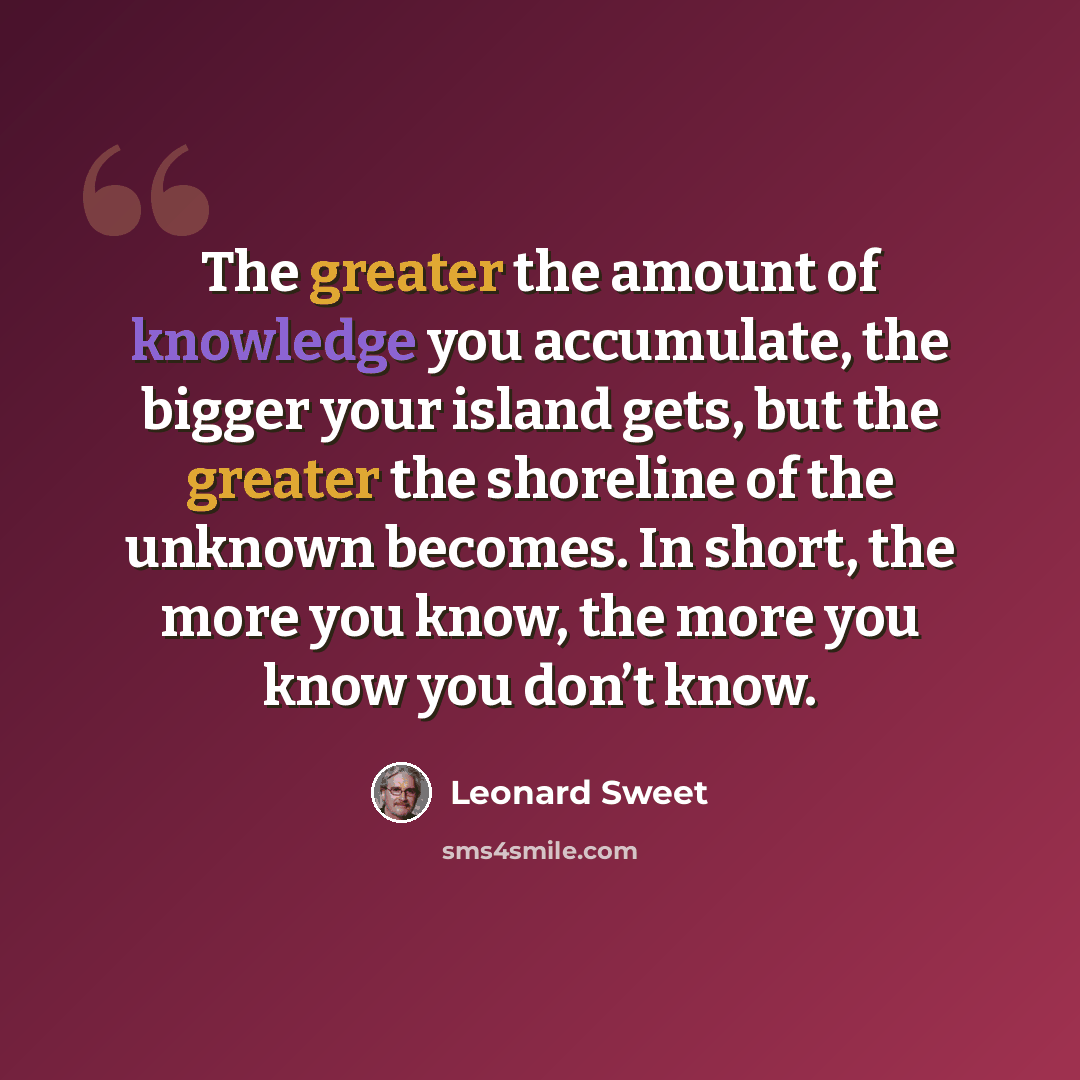 “The greater the amount of knowledge you accumulate, the bigger your island gets, but the greater the shoreline of the unknown becomes. In short, the more you know, the more you know you don’t know.” quote by Leonard Sweet