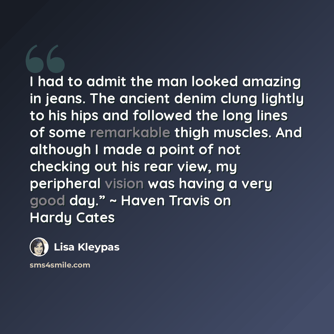 “I had to admit the man looked amazing in jeans. The ancient denim clung lightly to his hips and followed the long lines of some remarkable thigh muscles. And although I made a point of not checking out his rear view, my peripheral vision was having a very good day.” ~ Haven Travis on Hardy Cates” quote by Lisa Kleypas