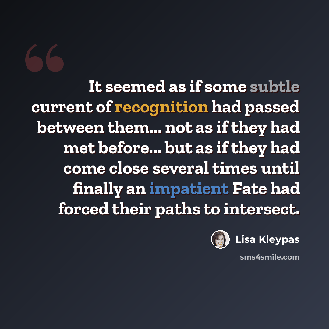 “It seemed as if some subtle current of recognition had passed between them... not as if they had met before... but as if they had come close several times until finally an impatient Fate had forced their paths to intersect.” quote by Lisa Kleypas