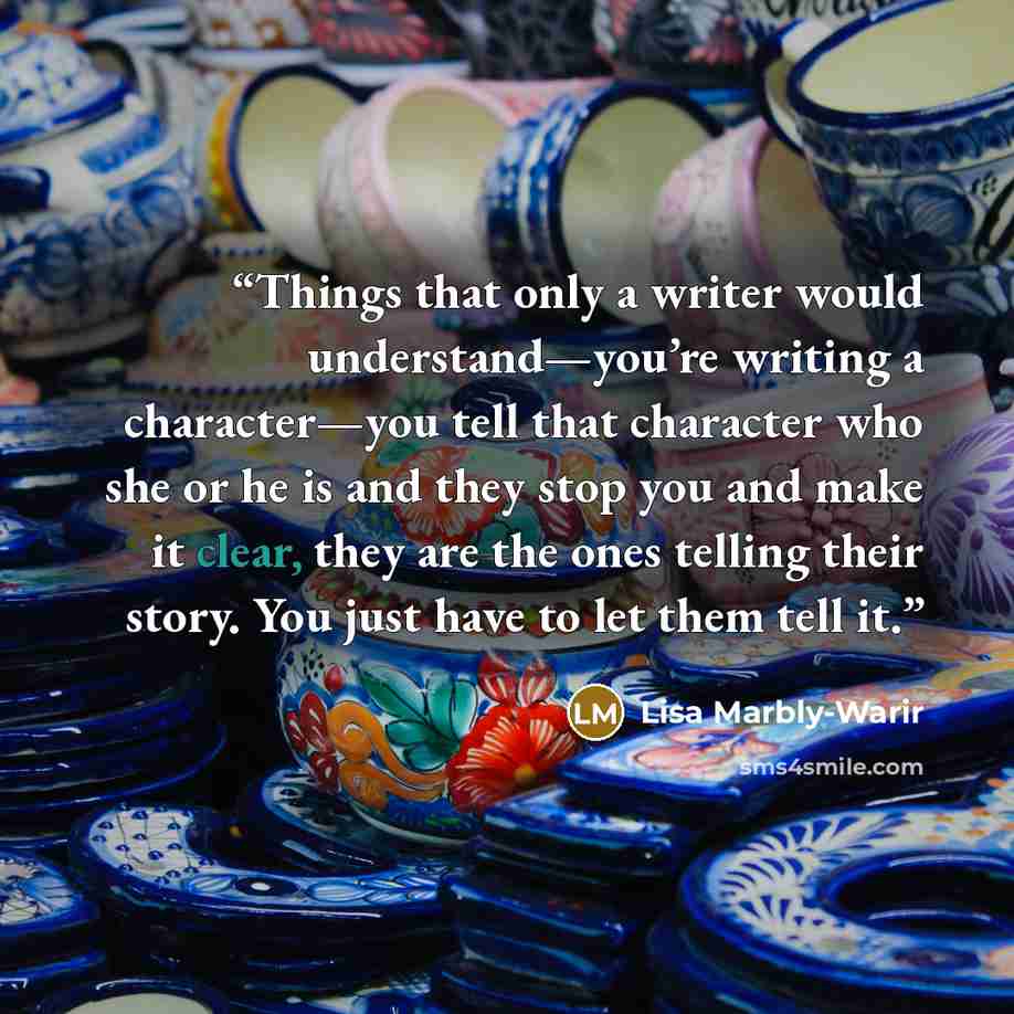 “Things that only a writer would understand—you’re writing a character—you tell that character who she or he is and they stop you and make it clear, they are the ones telling their story. You just have to let them tell it.” quote by Lisa Marbly-Warir