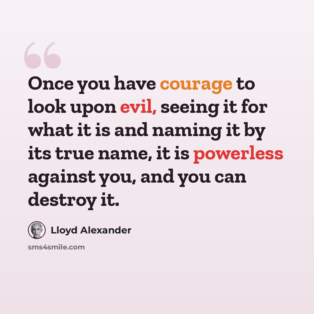 “Once you have courage to look upon evil, seeing it for what it is and naming it by its true name, it is powerless against you, and you can destroy it.” quote by Lloyd Alexander