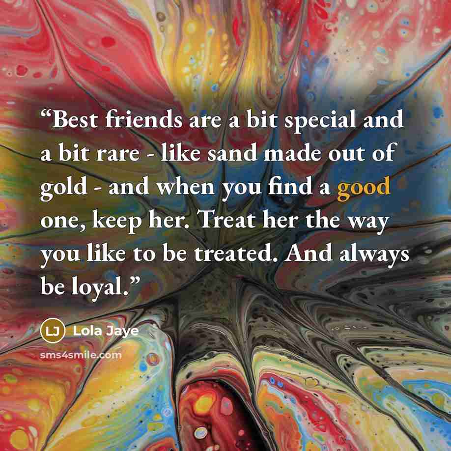 “Best friends are a bit special and a bit rare - like sand made out of gold - and when you find a good one, keep her. Treat her the way you like to be treated. And always be loyal.” quote by Lola Jaye