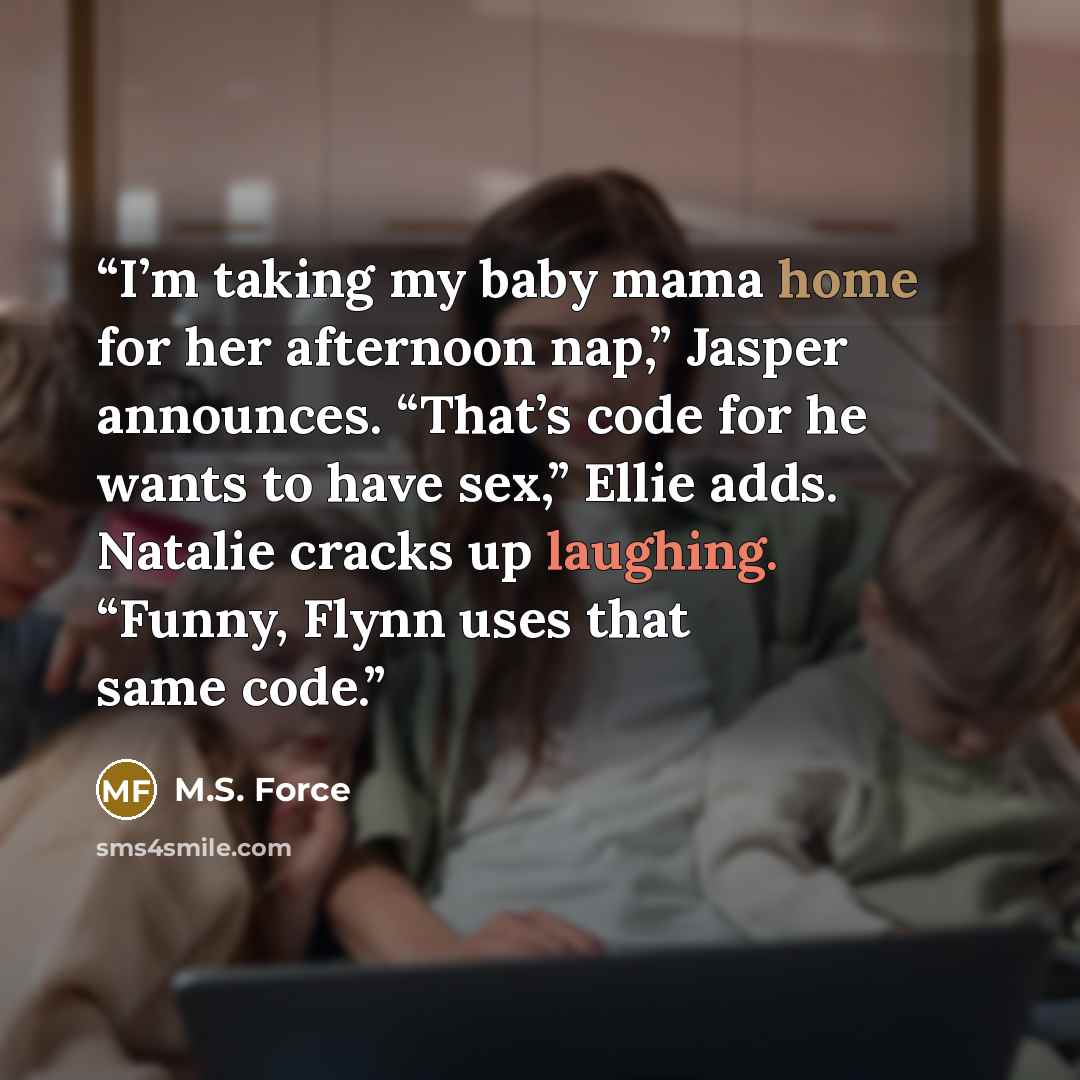 “I’m taking my baby mama home for her afternoon nap,” Jasper announces. “That’s code for he wants to have sex,” Ellie adds. Natalie cracks up laughing. “Funny, Flynn uses that same code.” quote by M.S. Force