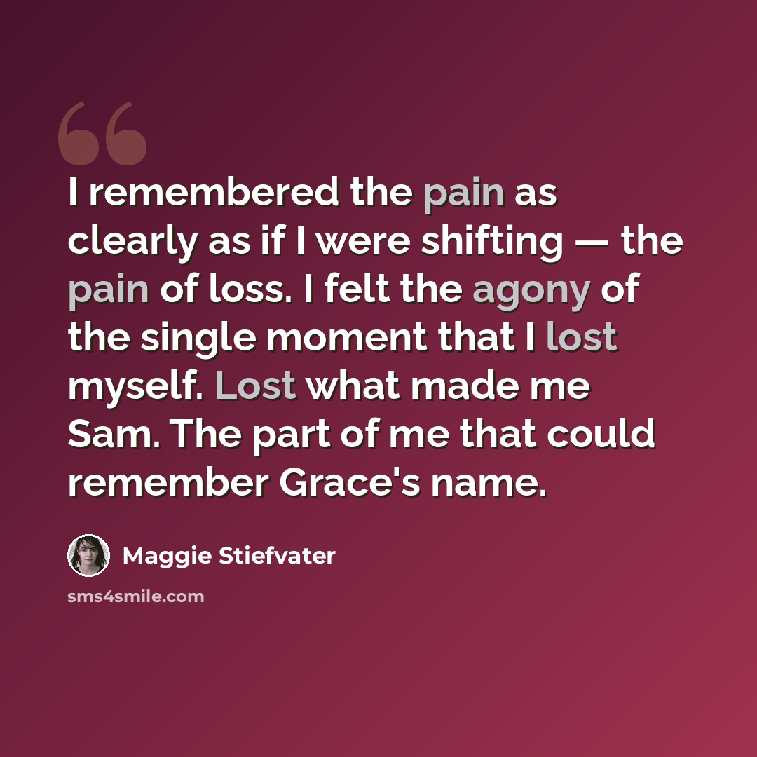“I remembered the pain as clearly as if I were shifting — the pain of loss. I felt the agony of the single moment that I lost myself. Lost what made me Sam. The part of me that could remember Grace's name.” quote by Maggie Stiefvater