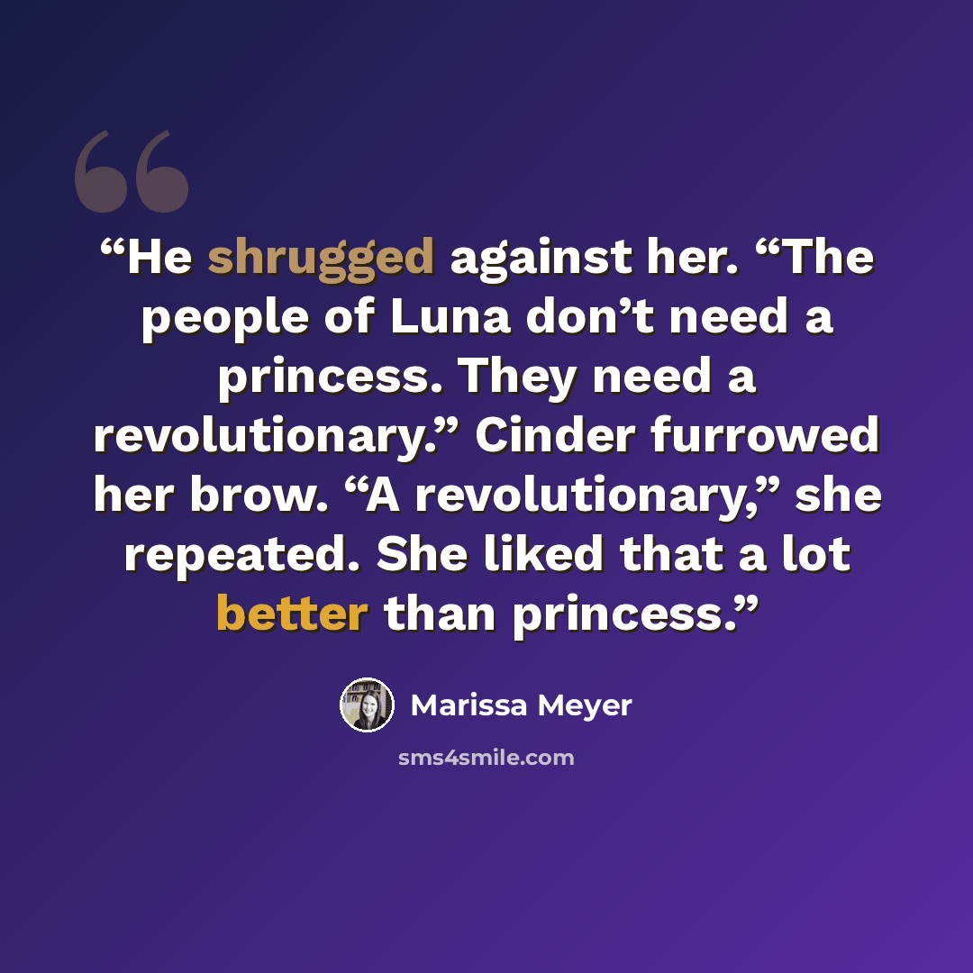 “He shrugged against her. “The people of Luna don’t need a princess. They need a revolutionary.” Cinder furrowed her brow. “A revolutionary,” she repeated. She liked that a lot better than princess.” quote by Marissa Meyer
