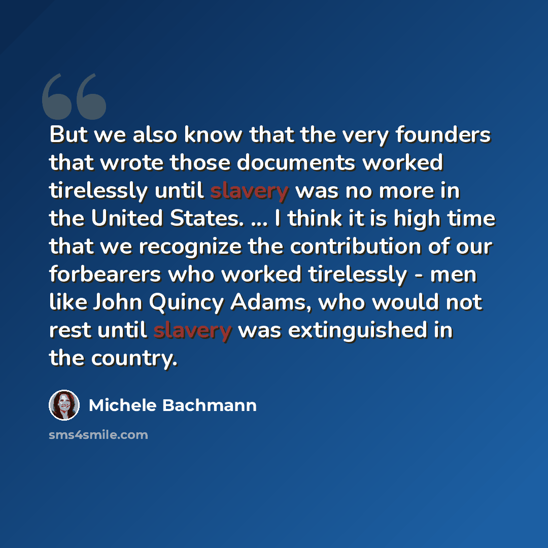 “But we also know that the very founders that wrote those documents worked tirelessly until slavery was no more in the United States. ... I think it is high time that we recognize the contribution of our forbearers who worked tirelessly - men like John Quincy Adams, who would not rest until slavery…” quote by Michele Bachmann