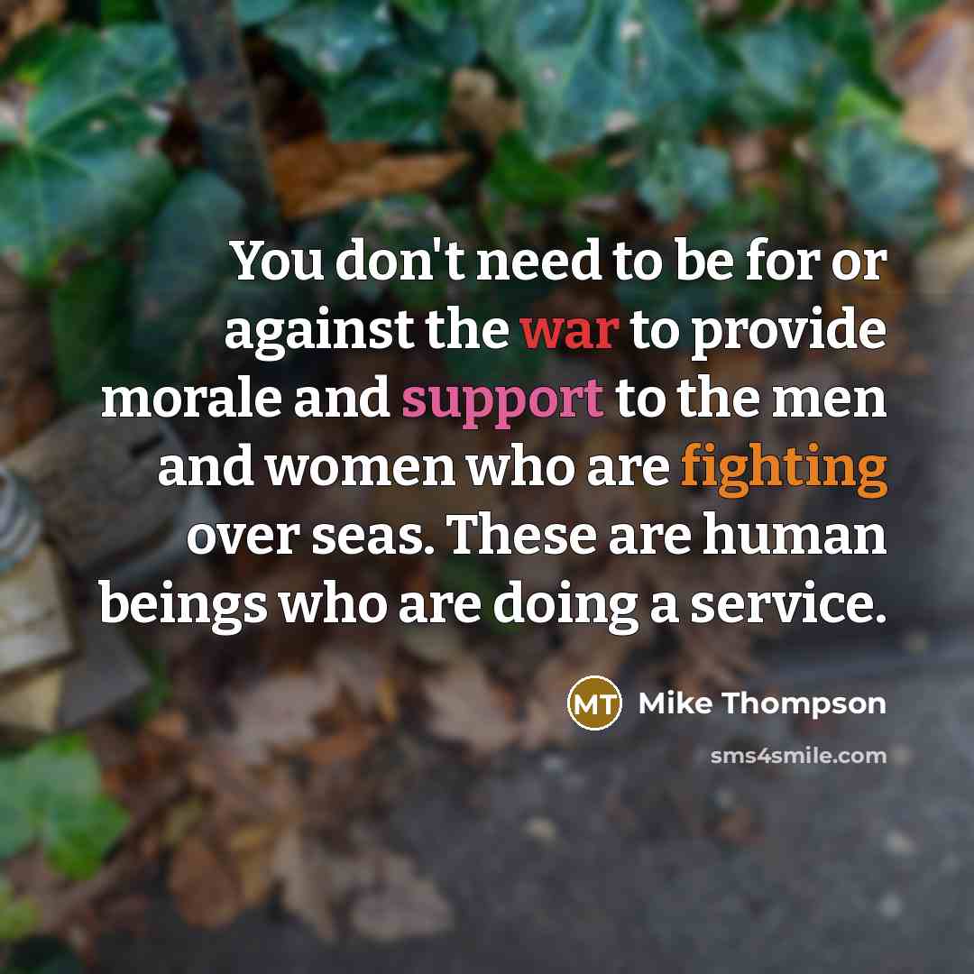 “You don't need to be for or against the war to provide morale and support to the men and women who are fighting over seas. These are human beings who are doing a service.” quote by Mike Thompson