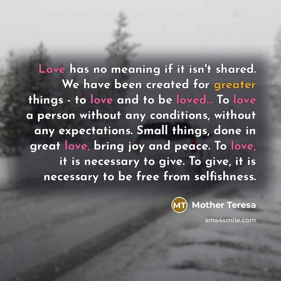 “Love has no meaning if it isn't shared. We have been created for greater things - to love and to be loved... To love a person without any conditions, without any expectations. Small things, done in great love, bring joy and peace. To love, it is necessary to give. To give, it is necessary to be…” quote by Mother Teresa