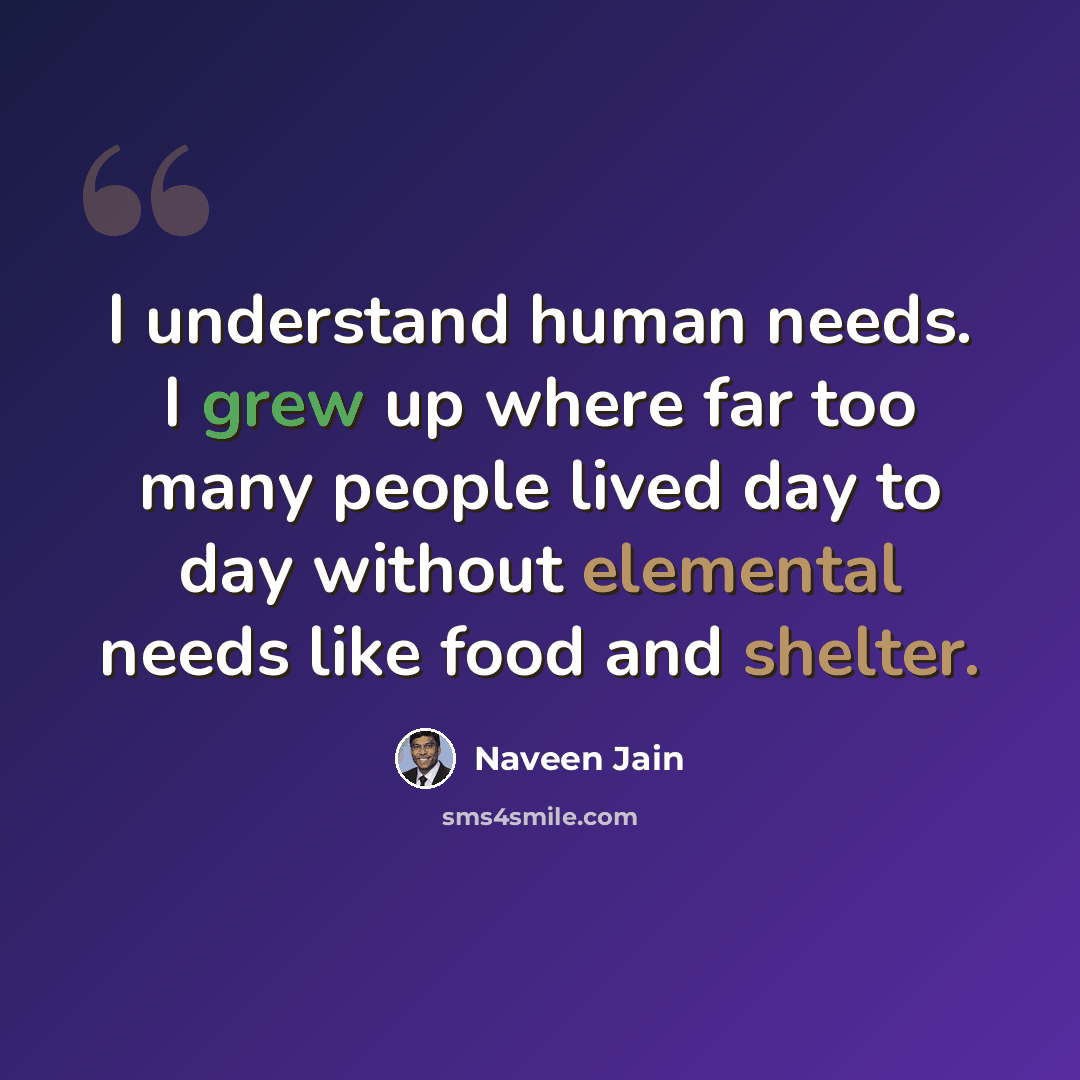 “I understand human needs. I grew up where far too many people lived day to day without elemental needs like food and shelter.” quote by Naveen Jain