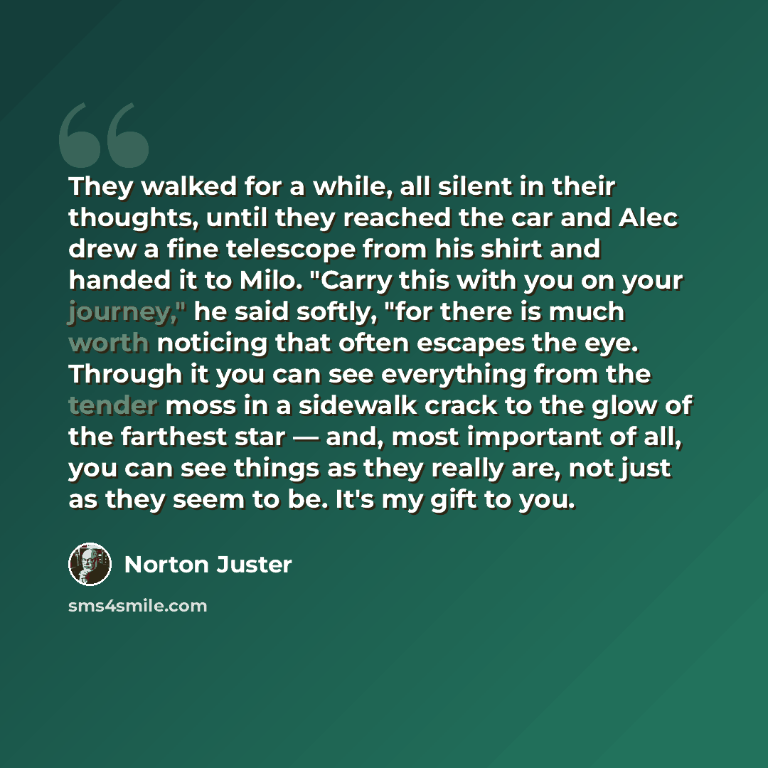 “They walked for a while, all silent in their thoughts, until they reached the car and Alec drew a fine telescope from his shirt and handed it to Milo. "Carry this with you on your journey," he said softly, "for there is much worth noticing that often escapes the eye. Through it you can see…” quote by Norton Juster
