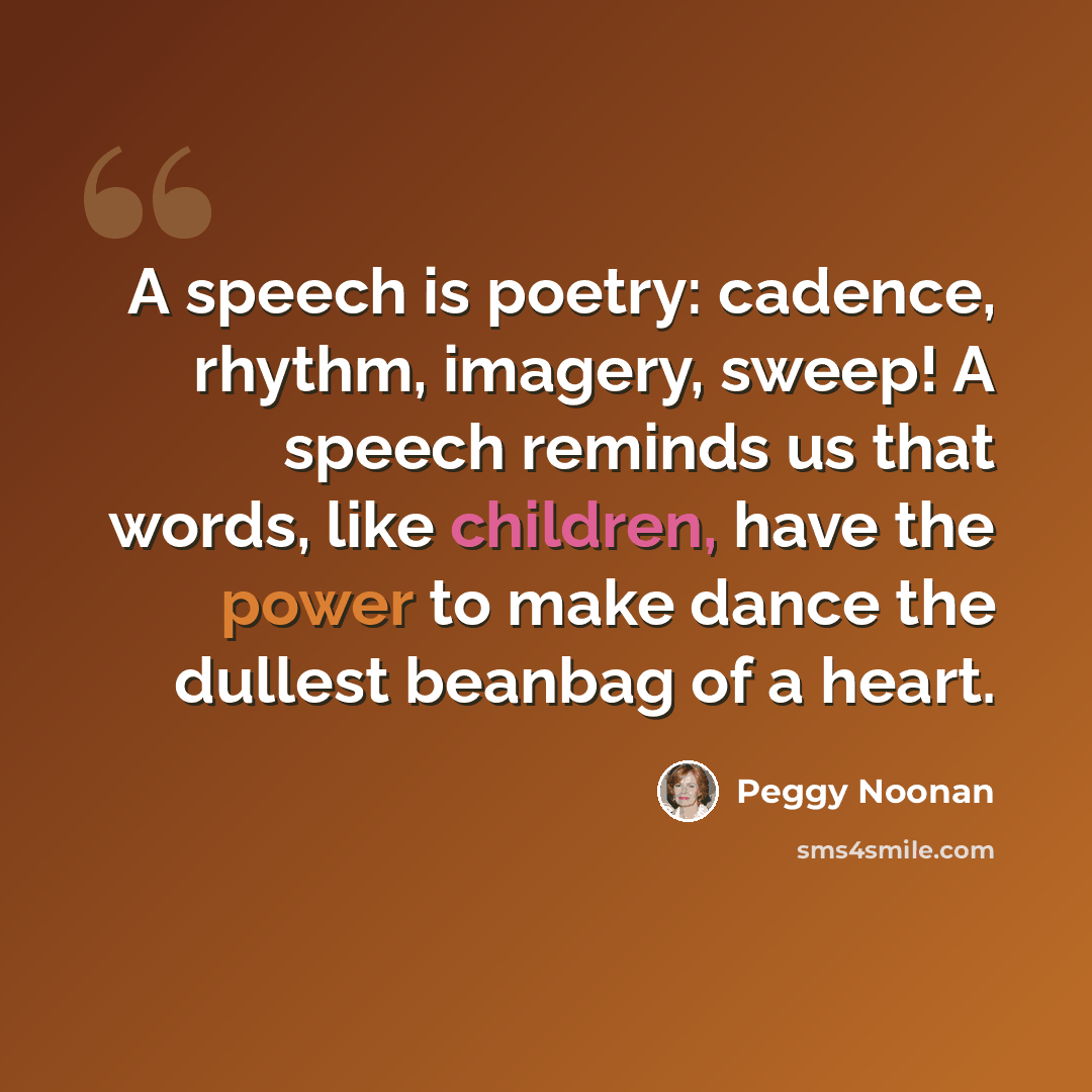 “A speech is poetry: cadence, rhythm, imagery, sweep! A speech reminds us that words, like children, have the power to make dance the dullest beanbag of a heart.” quote by Peggy Noonan