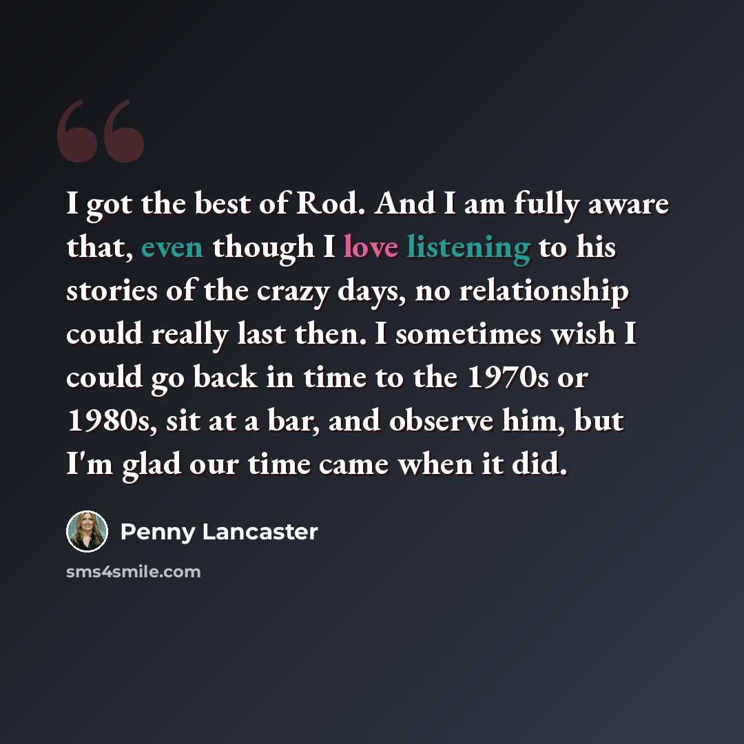 “I got the best of Rod. And I am fully aware that, even though I love listening to his stories of the crazy days, no relationship could really last then. I sometimes wish I could go back in time to the 1970s or 1980s, sit at a bar, and observe him, but I'm glad our time came when it did.” quote by Penny Lancaster
