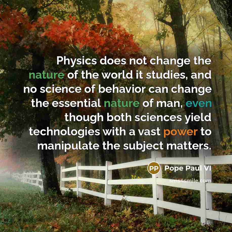 “Physics does not change the nature of the world it studies, and no science of behavior can change the essential nature of man, even though both sciences yield technologies with a vast power to manipulate the subject matters.” quote by Pope Paul VI