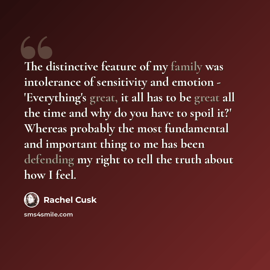 “The distinctive feature of my family was intolerance of sensitivity and emotion - 'Everything's great, it all has to be great all the time and why do you have to spoil it?' Whereas probably the most fundamental and important thing to me has been defending my right to tell the truth about how I feel.” quote by Rachel Cusk