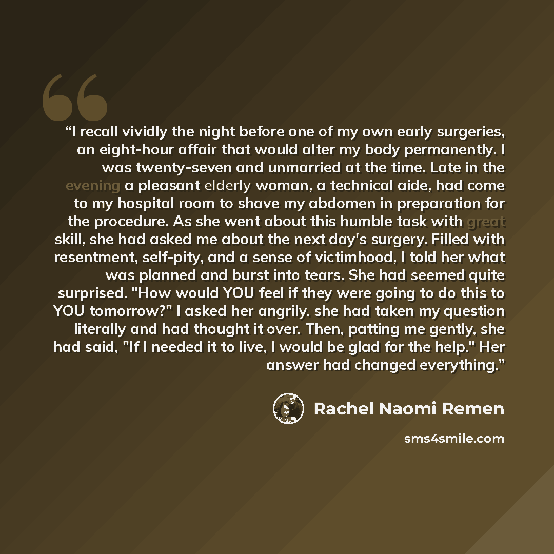 “I recall vividly the night before one of my own early surgeries, an eight-hour affair that would alter my body permanently. I was twenty-seven and unmarried at the time. Late in the evening a pleasant elderly woman, a technical aide, had come to my hospital room to shave my abdomen in preparation…” quote by Rachel Naomi Remen