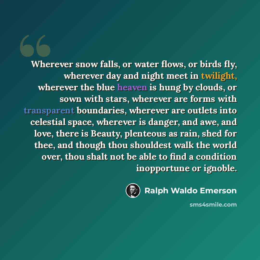 “Wherever snow falls, or water flows, or birds fly, wherever day and night meet in twilight, wherever the blue heaven is hung by clouds, or sown with stars, wherever are forms with transparent boundaries, wherever are outlets into celestial space, wherever is danger, and awe, and love, there is…” quote by Ralph Waldo Emerson